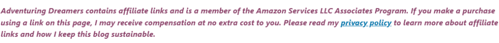 Text reads: Adventuring Dreamers contains affiliate links and is a member of the Amazon Services LLC Associates Program. If you make a purchase using a link on this page, I may receive compensation at no extra cost to you. Please read y privacy policy to learn more about affiliate links and how I keep this blog sustainable.